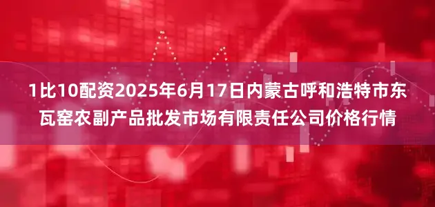 1比10配资2025年6月17日内蒙古呼和浩特市东瓦窑农副产品批发市场有限责任公司价格行情