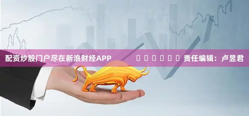 配资炒股门户尽在新浪财经APP            						责任编辑：卢昱君