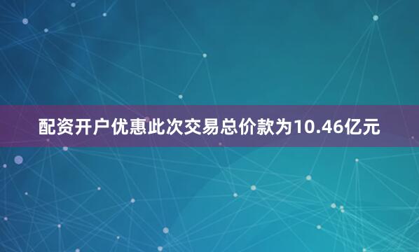 配资开户优惠　　此次交易总价款为10.46亿元