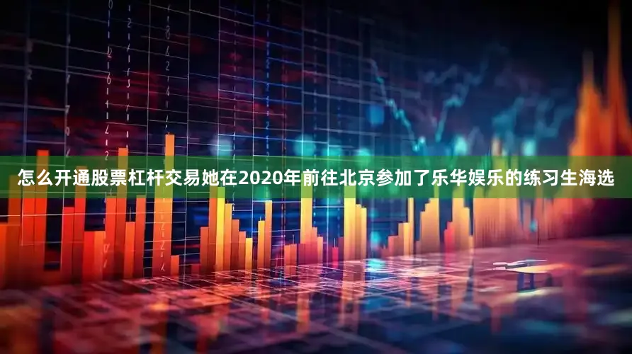 怎么开通股票杠杆交易她在2020年前往北京参加了乐华娱乐的练习生海选