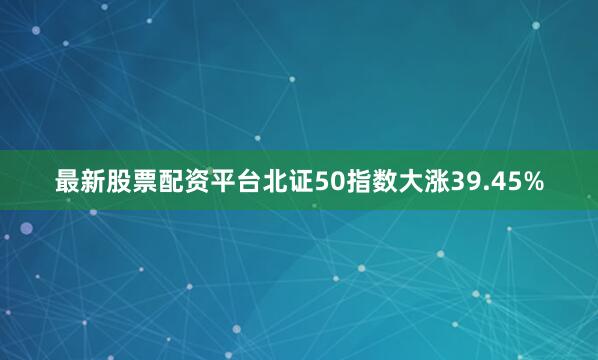 最新股票配资平台北证50指数大涨39.45%