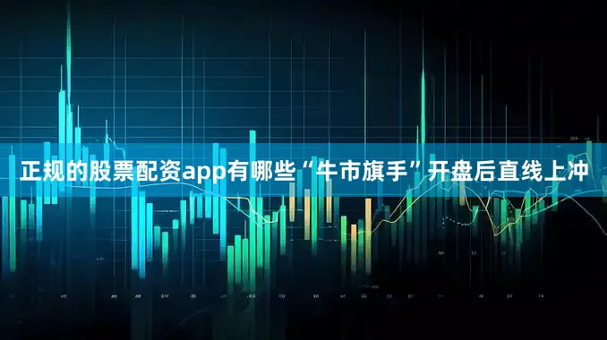 正规的股票配资app有哪些“牛市旗手”开盘后直线上冲