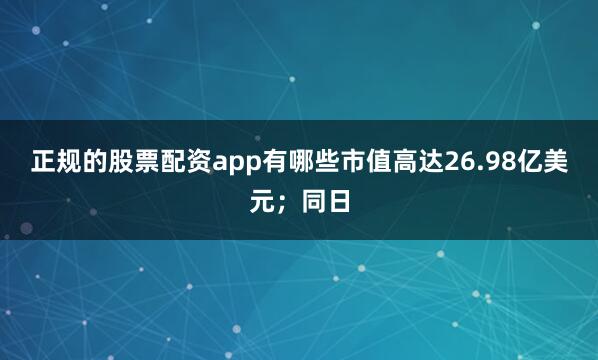正规的股票配资app有哪些市值高达26.98亿美元；同日