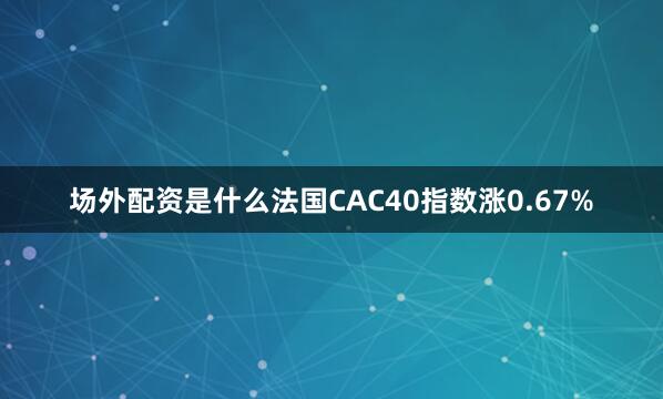 场外配资是什么法国CAC40指数涨0.67%