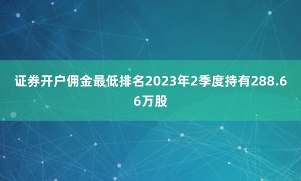 证券开户佣金最低排名　　2023年2季度持有288.66万股
