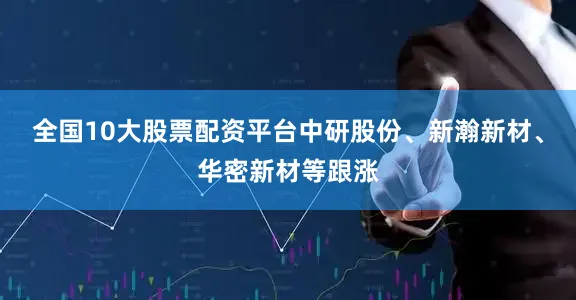 全国10大股票配资平台中研股份、新瀚新材、华密新材等跟涨