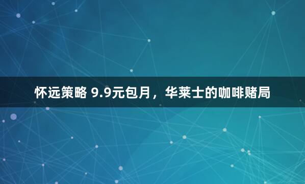 怀远策略 9.9元包月，华莱士的咖啡赌局