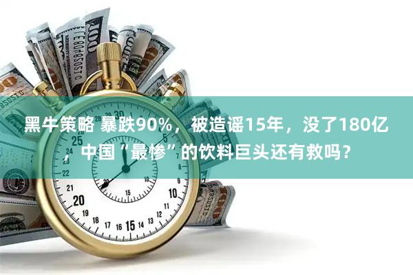 黑牛策略 暴跌90%，被造谣15年，没了180亿，中国“最惨”的饮料巨头还有救吗？