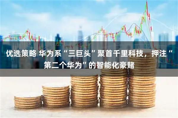 优选策略 华为系“三巨头”聚首千里科技，押注“第二个华为”的智能化豪赌