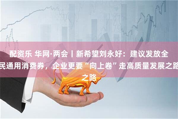 配资乐 华网·两会丨新希望刘永好：建议发放全民通用消费券，企业更要“向上卷”走高质量发展之路