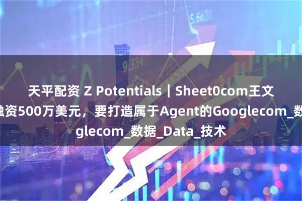 天平配资 Z Potentials｜Sheet0com王文锋，两人团队融资500万美元，要打造属于Agent的Googlecom_数据_Data_技术