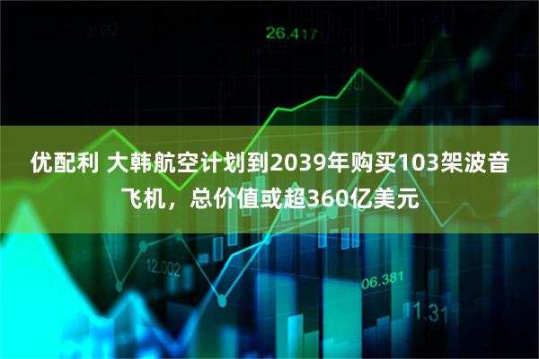 优配利 大韩航空计划到2039年购买103架波音飞机，总价值或超360亿美元