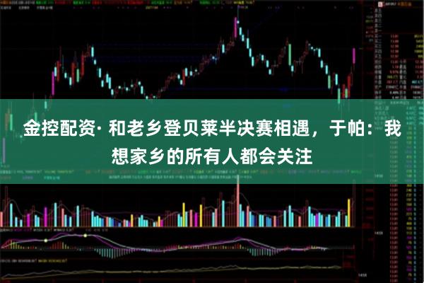 金控配资· 和老乡登贝莱半决赛相遇，于帕：我想家乡的所有人都会关注