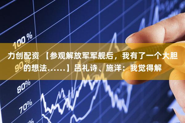 力创配资 【参观解放军军舰后，我有了一个大胆的想法……】吕礼诗、施洋：我觉得解