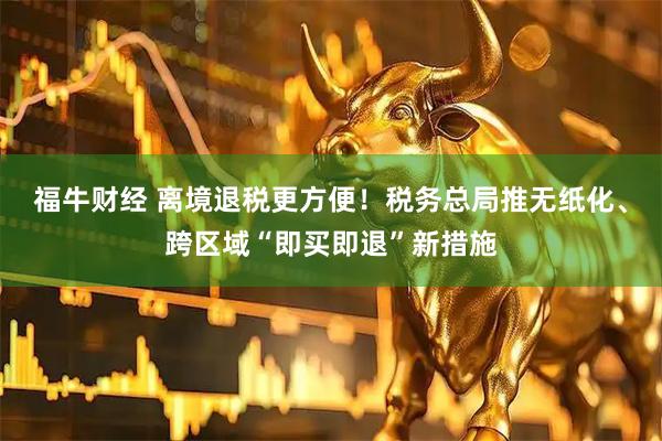 福牛财经 离境退税更方便！税务总局推无纸化、跨区域“即买即退”新措施