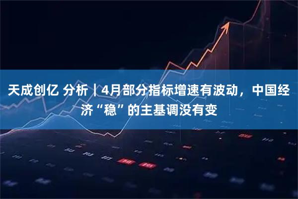 天成创亿 分析｜4月部分指标增速有波动，中国经济“稳”的主基调没有变