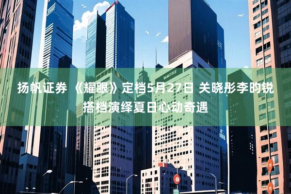 扬帆证券 《耀眼》定档5月27日 关晓彤李昀锐搭档演绎夏日心动奇遇