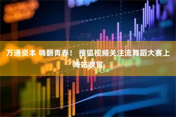 万通资本 嗨翻青春! 搜狐视频关注流舞蹈大赛上海站收官