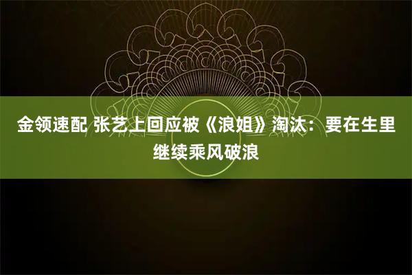 金领速配 张艺上回应被《浪姐》淘汰:要在生里继续乘风破浪