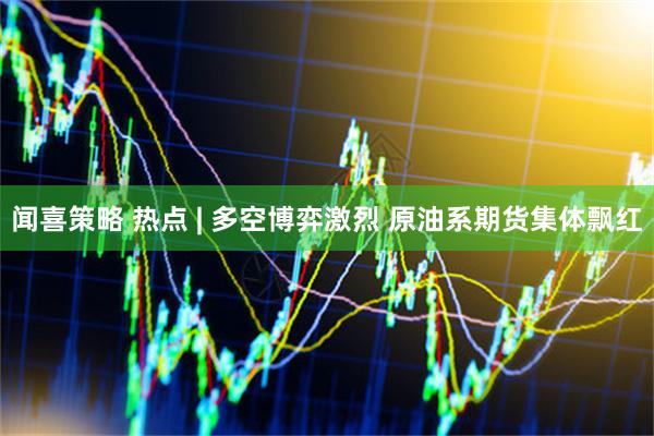 闻喜策略 热点 | 多空博弈激烈 原油系期货集体飘红