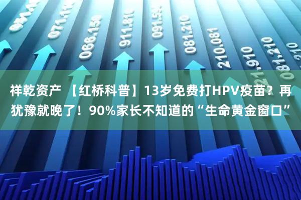 祥乾资产 【红桥科普】13岁免费打HPV疫苗？再犹豫就晚了！90%家长不知道的“生命黄金窗口”