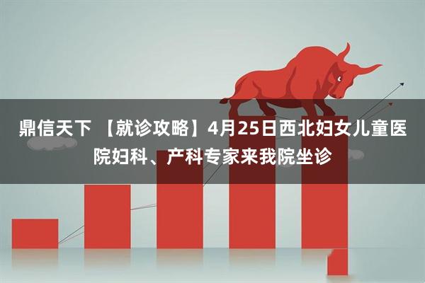 鼎信天下 【就诊攻略】4月25日西北妇女儿童医院妇科、产科专家来我院坐诊