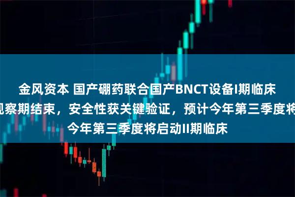 金风资本 国产硼药联合国产BNCT设备I期临床治疗后30天观察期结束，安全性获关键验证，预计今年第三季度将启动II期临床