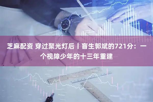 芝麻配资 穿过聚光灯后丨盲生郭斌的721分：一个视障少年的十三年重建