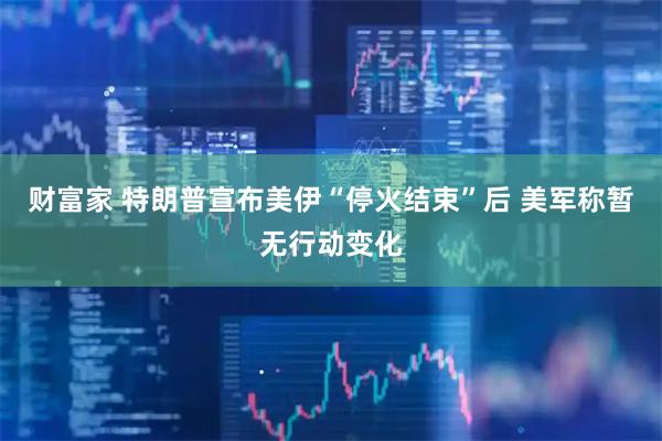 财富家 特朗普宣布美伊“停火结束”后 美军称暂无行动变化