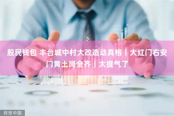 股民钱包 丰台城中村大改造动真格|大红门右安门黄土岗全齐|太提气了