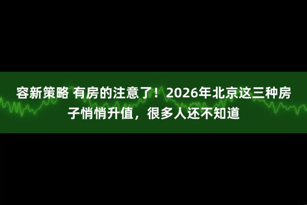 容新策略 有房的注意了!2026年北京这三种房子悄悄升值,很多人还不知道