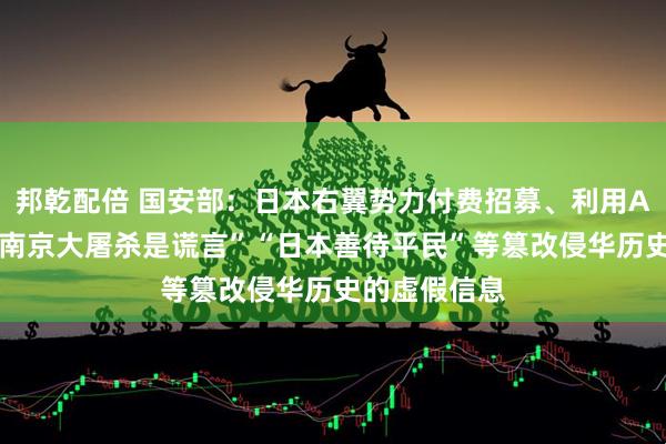 邦乾配倍 国安部：日本右翼势力付费招募、利用AI批量炮制“南京大屠杀是谎言”“日本善待平民”等篡改侵华历史的虚假信息