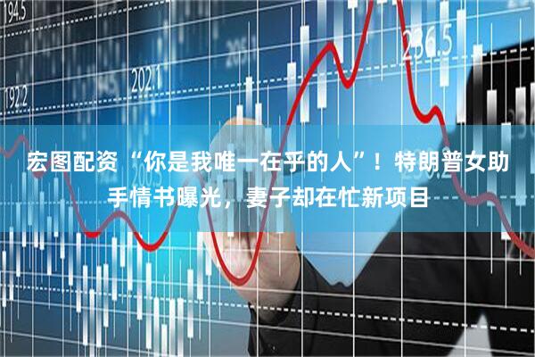宏图配资 “你是我唯一在乎的人”!特朗普女助手情书曝光,妻子却在忙新项目