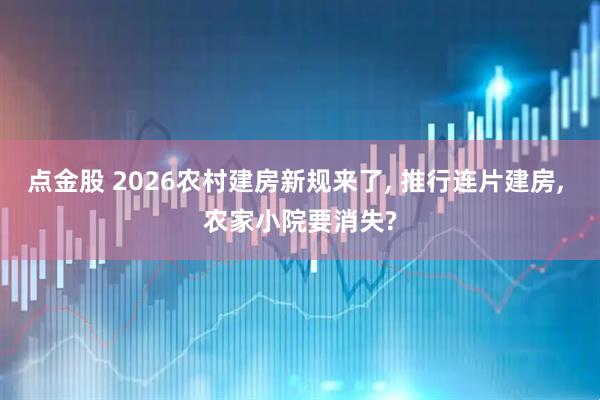点金股 2026农村建房新规来了, 推行连片建房, 农家小院要消失?