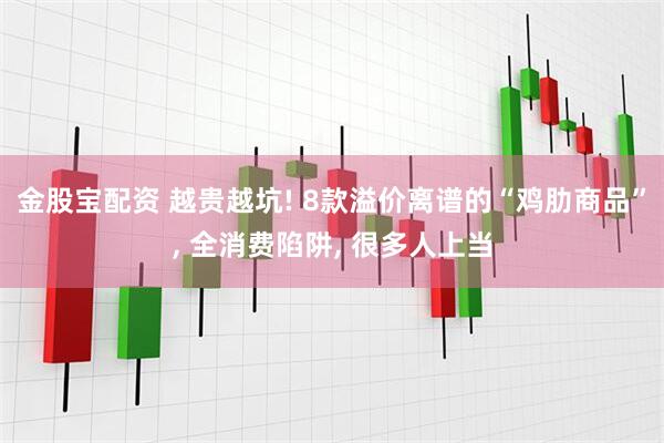 金股宝配资 越贵越坑! 8款溢价离谱的“鸡肋商品”, 全消费陷阱, 很多人上当