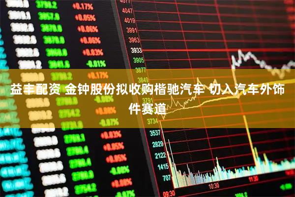 益丰配资 金钟股份拟收购楷驰汽车 切入汽车外饰件赛道