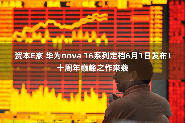 资本E家 华为nova 16系列定档6月1日发布！十周年巅峰之作来袭